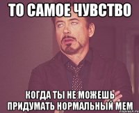 то самое чувство когда ты не можешь придумать нормальный мем