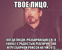 твое лицо, когда люди «разбирающиеся» в хоккее с радостью реагируют на игру сборной роисси на чм2013