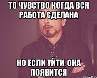 то чувство когда вся работа сделана но если уйти, она появится