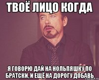 твоё лицо когда я говорю дай на нольпяшку по братски, и ещё на дорогу добавь