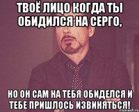 твоё лицо когда ты обидился на серго, но он сам на тебя обиделся и тебе пришлось извиняться!