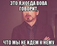 это я,когда вова говорит, что мы не идем к нему