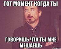 тот момент когда ты говоришь что ты мне мешаешь