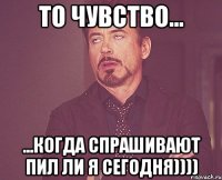 то чувство... ...когда спрашивают пил ли я сегодня))))