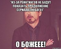 "из-за рейнтингов не будут показать продолжение сериала(любого)". о божеее!