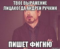 твое выражение лицакогда андрей ручкин пишет фигню