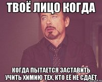 твоё лицо когда когда пытается заставить учить химию тех, кто её не сдаёт