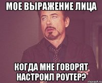 мое выражение лица когда мне говорят настроил роутер?