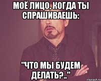 моё лицо, когда ты спрашиваешь: "что мы будем делать?.."