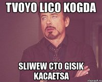 tvoyo lico kogda sliwew cto gisik kacaetsa