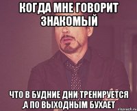 когда мне говорит знакомый что в будние дни тренируется ,а по выходным бухает