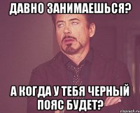 давно занимаешься? а когда у тебя черный пояс будет?