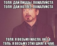 толя, дай пиццы, пожалуйста толя, дай котлет, пожалуйста толя, я возьму масла, ок? о, толь, я возьму этих шняг к чаю