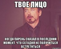 твое лицо когда парень сказал в последний момент, что сегодня не получиться встретиться