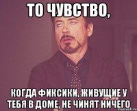 то чувство, когда фиксики, живущие у тебя в доме, не чинят ничего