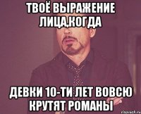 твоё выражение лица,когда девки 10-ти лет вовсю крутят романы