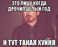 это лицо когда дрочил целый год и тут такая хуйня