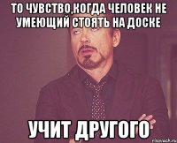 то чувство,когда человек не умеющий стоять на доске учит другого