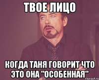 твое лицо когда таня говорит что это она "особенная"