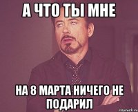 а что ты мне на 8 марта ничего не подарил