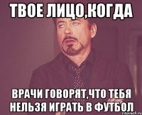 твое лицо,когда врачи говорят,что тебя нельзя играть в футбол