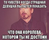 то чувство когда страшная девушка пытается показать что она королева, которой ты не достоин