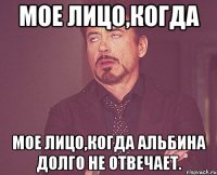 мое лицо,когда мое лицо,когда альбина долго не отвечает.