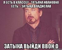 я есть в классе? - татьяна ивановна есть.. - затыка владислав затыка выйди ввон:d