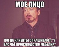 мое лицо когда клиенты спрашивают: "у вас чьё производство мебели?"