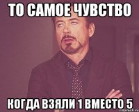 то самое чувство когда взяли 1 вместо 5