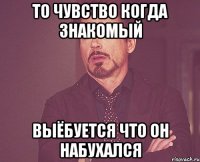 то чувство когда знакомый выёбуется что он набухался