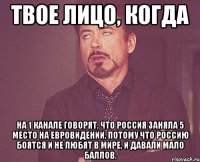 твое лицо, когда на 1 канале говорят, что россия заняла 5 место на евровидении, потому что россию боятся и не любят в мире, и давали мало баллов.