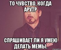 то чувство, когда арутр спрашивает ли я умею делать мемы.