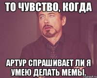 то чувство, когда артур спрашивает ли я умею делать мемы.