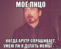 моё лицо когда арутр спрашивает, умею ли я делать мемы -_-