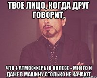 твое лицо, когда друг говорит, что 4 атмосферы в колесе - много и даже в машину столько не качают