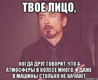 твое лицо, когда друг говорит, что 4 атмосферы в колесе много, и даже в машины столько не качают