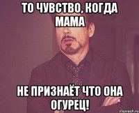 то чувство, когда мама не признаёт что она огурец!