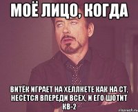 моё лицо, когда витёк играет на хеллкете как на ст, несётся впереди всех, и его шотит кв-2