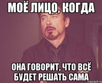 моё лицо, когда она говорит, что всё будет решать сама