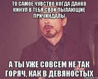 то самое чувство когда данко кинул в тебя свои пылающие причиндалы а ты уже совсем не так горяч, как в девяностых