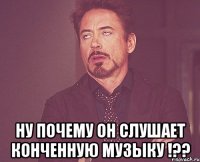  ну почему он слушает конченную музыку !??