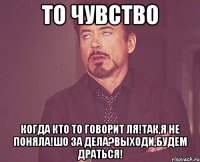 то чувство когда кто то говорит ля!так,я не поняла!шо за дела?выходи,будем драться!