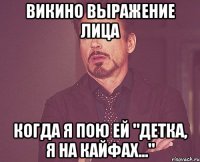 викино выражение лица когда я пою ей "детка, я на кайфах..."