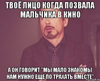 твоё лицо когда позвала мальчика в кино а он говорит "мы мало знакомы нам нужно еще по трахать вместе"