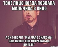 твоё лицо когда позвала мальчика в кино а он говорит "мы мало знакомы нам нужно еще потрахаться вместе"