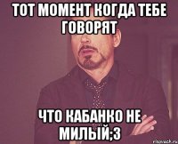 тот момент когда тебе говорят что кабанко не милый;3