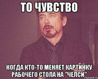 то чувство когда кто-то меняет картинку рабочего стола на "челси"