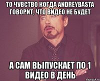 то чувство когда andreybasta говорит, что видео не будет а сам выпускает по 1 видео в день