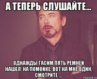 а теперь слушайте... однажды гасим пять ремней нашел, на помойке, вот на мне один, смотрите ....